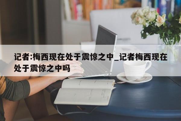 记者:梅西现在处于震惊之中_记者梅西现在处于震惊之中吗