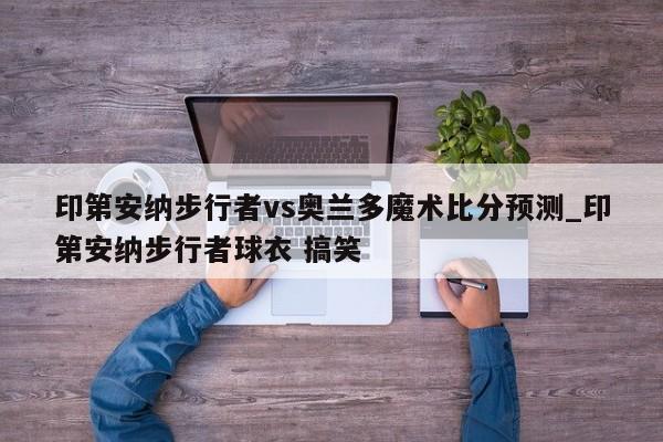 印第安纳步行者vs奥兰多魔术比分预测_印第安纳步行者球衣 搞笑