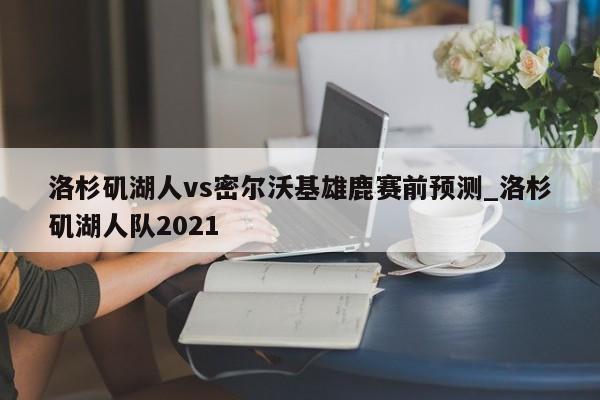 洛杉矶湖人vs密尔沃基雄鹿赛前预测_洛杉矶湖人队2021