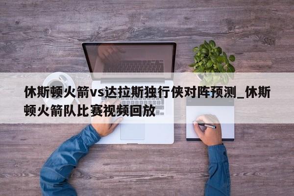 休斯顿火箭vs达拉斯独行侠对阵预测_休斯顿火箭队比赛视频回放