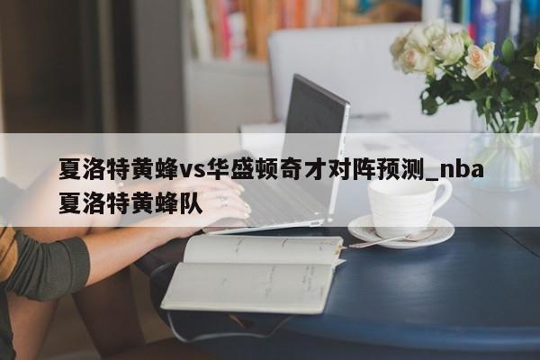 夏洛特黄蜂vs华盛顿奇才对阵预测_nba夏洛特黄蜂队