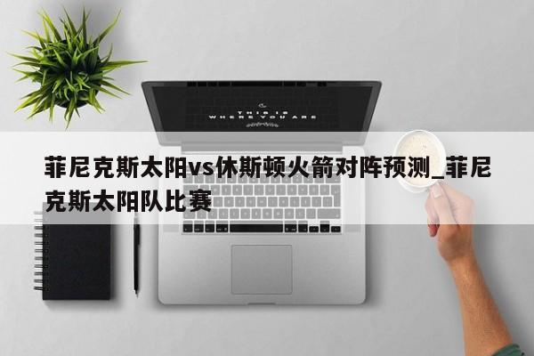 菲尼克斯太阳vs休斯顿火箭对阵预测_菲尼克斯太阳队比赛