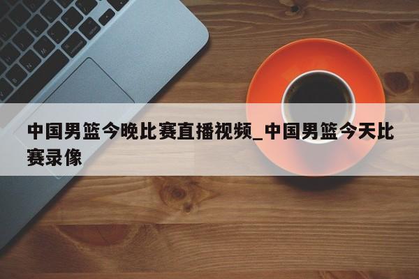 中国男篮今晚比赛直播视频_中国男篮今天比赛录像