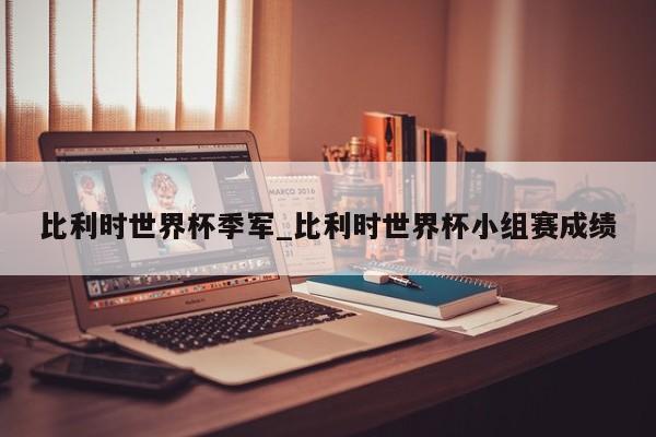 比利时世界杯季军_比利时世界杯小组赛成绩