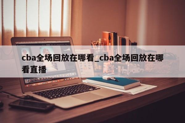cba全场回放在哪看_cba全场回放在哪看直播