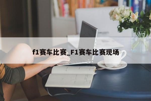 f1赛车比赛_F1赛车比赛现场