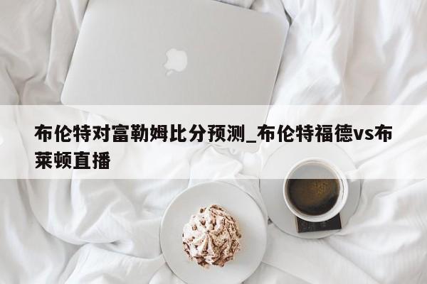 布伦特对富勒姆比分预测_布伦特福德vs布莱顿直播