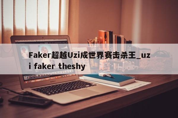 Faker超越Uzi成世界赛击杀王_uzi faker theshy