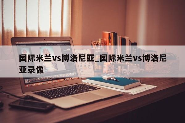 国际米兰vs博洛尼亚_国际米兰vs博洛尼亚录像