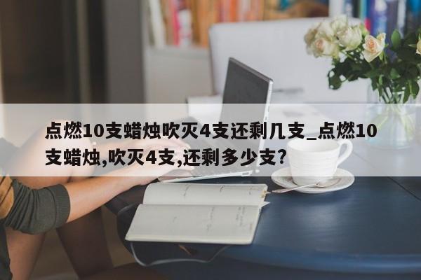 点燃10支蜡烛吹灭4支还剩几支_点燃10支蜡烛,吹灭4支,还剩多少支?