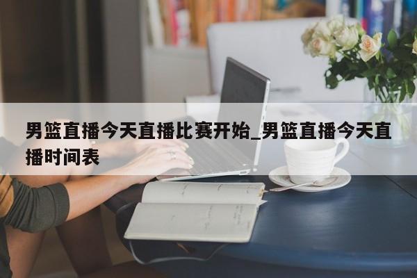 男篮直播今天直播比赛开始_男篮直播今天直播时间表