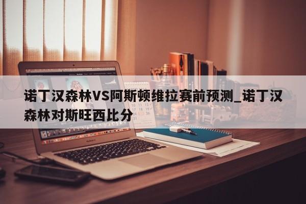 诺丁汉森林VS阿斯顿维拉赛前预测_诺丁汉森林对斯旺西比分