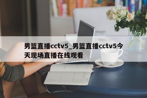 男篮直播cctv5_男篮直播cctv5今天现场直播在线观看