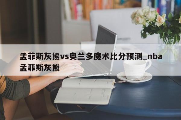 孟菲斯灰熊vs奥兰多魔术比分预测_nba孟菲斯灰熊