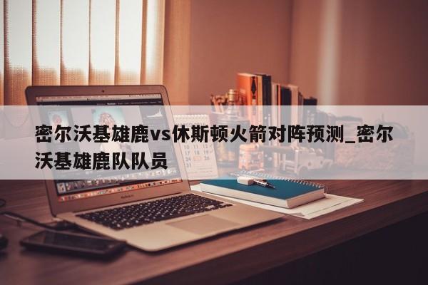 密尔沃基雄鹿vs休斯顿火箭对阵预测_密尔沃基雄鹿队队员