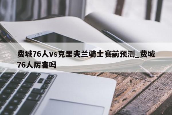费城76人vs克里夫兰骑士赛前预测_费城76人厉害吗