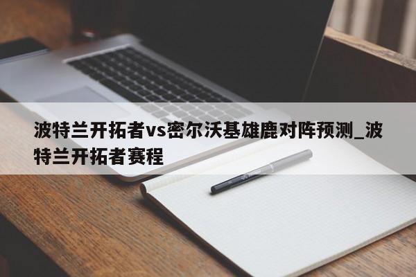 波特兰开拓者vs密尔沃基雄鹿对阵预测_波特兰开拓者赛程