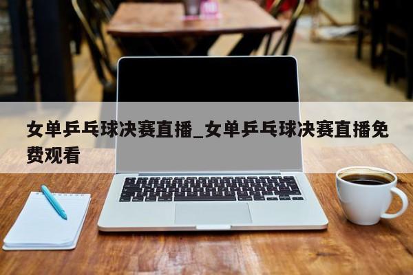 女单乒乓球决赛直播_女单乒乓球决赛直播免费观看