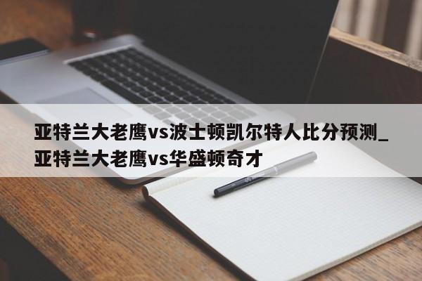 亚特兰大老鹰vs波士顿凯尔特人比分预测_亚特兰大老鹰vs华盛顿奇才
