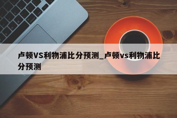 卢顿VS利物浦比分预测_卢顿vs利物浦比分预测