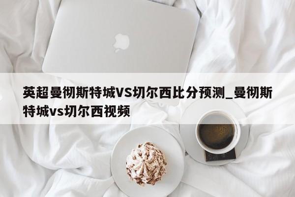 英超曼彻斯特城VS切尔西比分预测_曼彻斯特城vs切尔西视频
