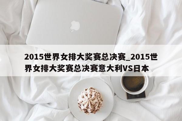 2015世界女排大奖赛总决赛_2015世界女排大奖赛总决赛意大利VS日本