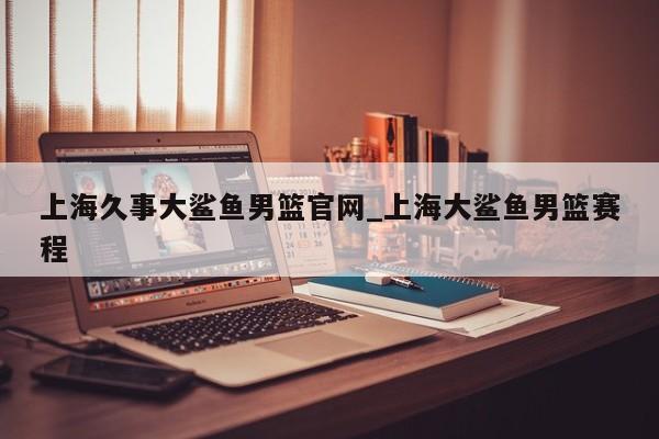 上海久事大鲨鱼男篮官网_上海大鲨鱼男篮赛程