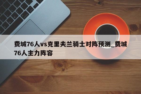 费城76人vs克里夫兰骑士对阵预测_费城76人主力阵容