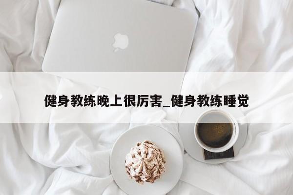 健身教练晚上很厉害_健身教练睡觉
