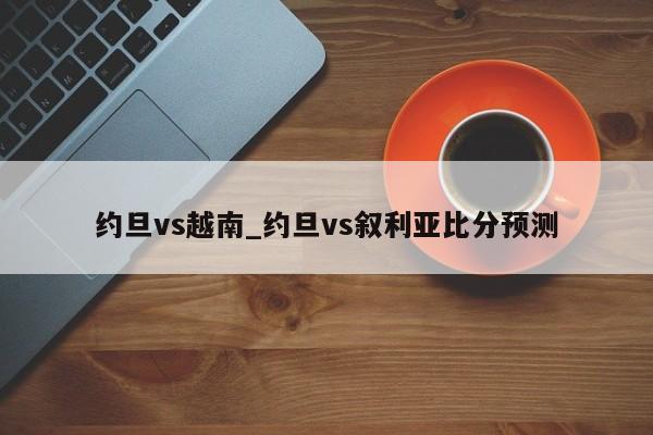 约旦vs越南_约旦vs叙利亚比分预测