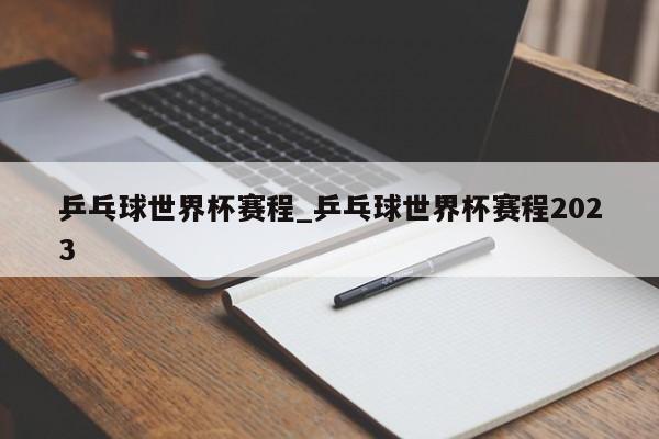 乒乓球世界杯赛程_乒乓球世界杯赛程2023