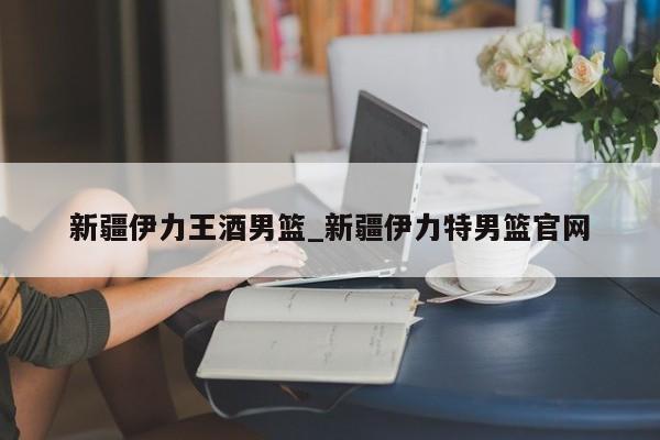 新疆伊力王酒男篮_新疆伊力特男篮官网