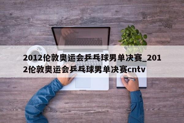 2012伦敦奥运会乒乓球男单决赛_2012伦敦奥运会乒乓球男单决赛cntv