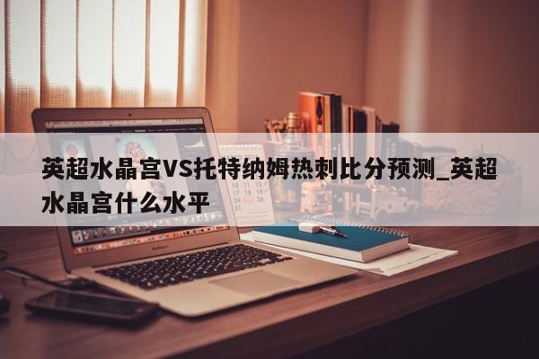英超水晶宫VS托特纳姆热刺比分预测_英超水晶宫什么水平