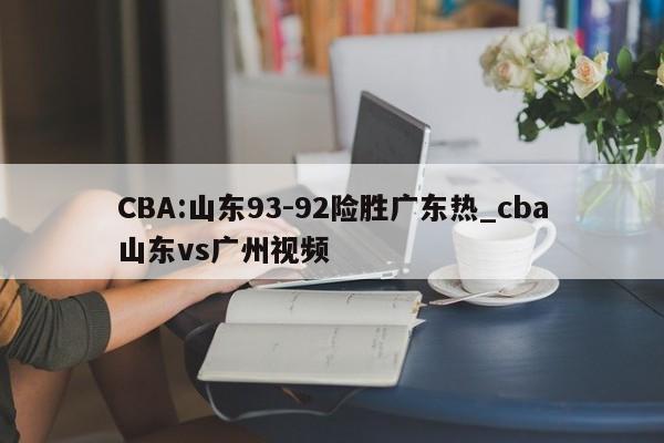 CBA:山东93-92险胜广东热_cba山东vs广州视频