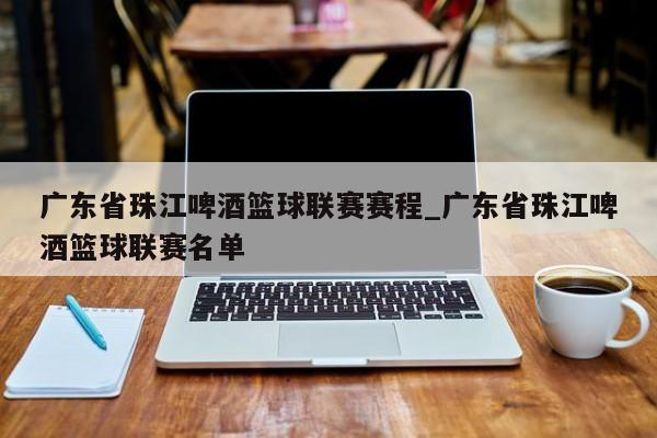 广东省珠江啤酒篮球联赛赛程_广东省珠江啤酒篮球联赛名单