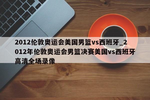 2012伦敦奥运会美国男篮vs西班牙_2012年伦敦奥运会男篮决赛美国vs西班牙高清全场录像