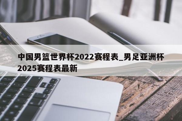 中国男篮世界杯2022赛程表_男足亚洲杯2025赛程表最新