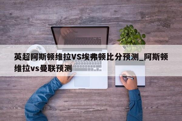 英超阿斯顿维拉VS埃弗顿比分预测_阿斯顿维拉vs曼联预测