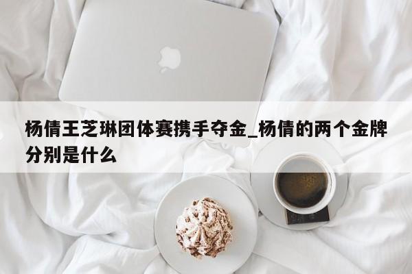 杨倩王芝琳团体赛携手夺金_杨倩的两个金牌分别是什么