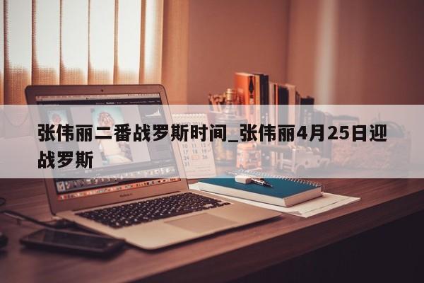 张伟丽二番战罗斯时间_张伟丽4月25日迎战罗斯