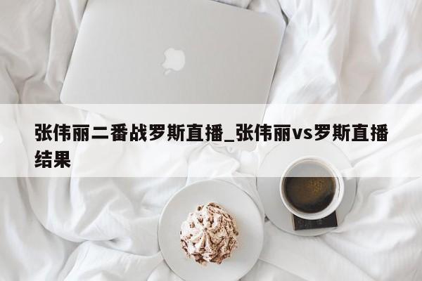 张伟丽二番战罗斯直播_张伟丽vs罗斯直播结果