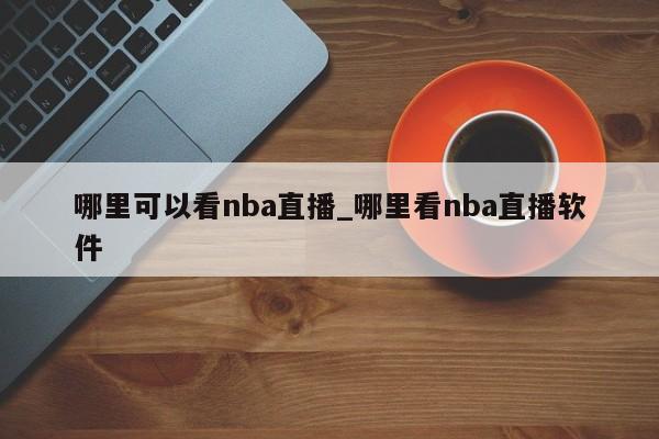 哪里可以看nba直播_哪里看nba直播软件