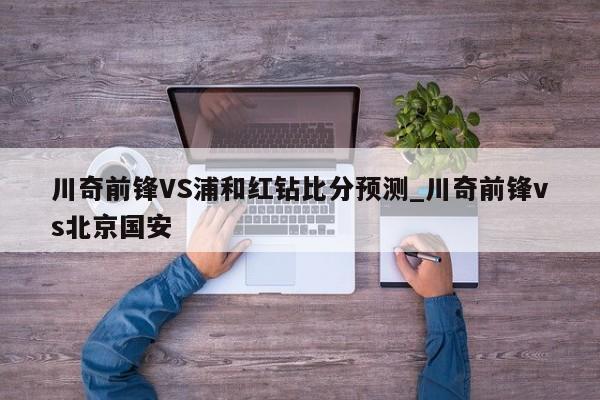 川奇前锋VS浦和红钻比分预测_川奇前锋vs北京国安