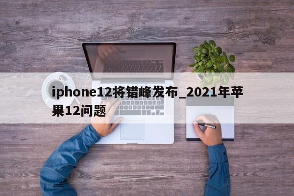 iphone12将错峰发布_2021年苹果12问题