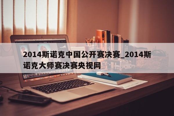 2014斯诺克中国公开赛决赛_2014斯诺克大师赛决赛央视网