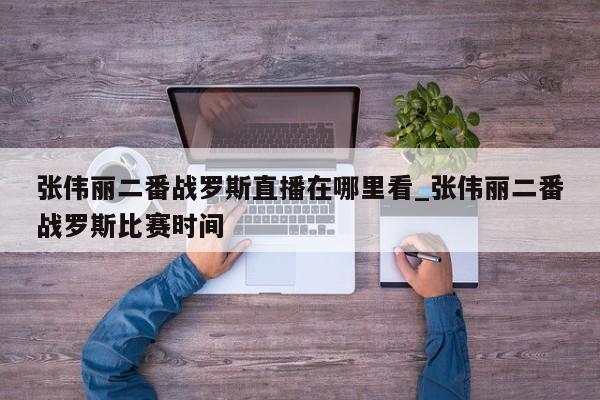 张伟丽二番战罗斯直播在哪里看_张伟丽二番战罗斯比赛时间
