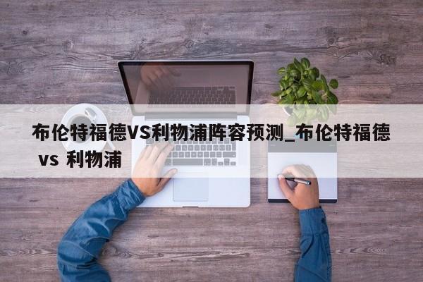布伦特福德VS利物浦阵容预测_布伦特福德 vs 利物浦