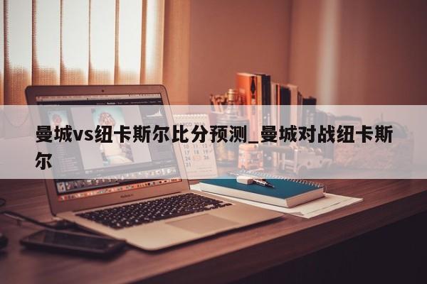 曼城vs纽卡斯尔比分预测_曼城对战纽卡斯尔
