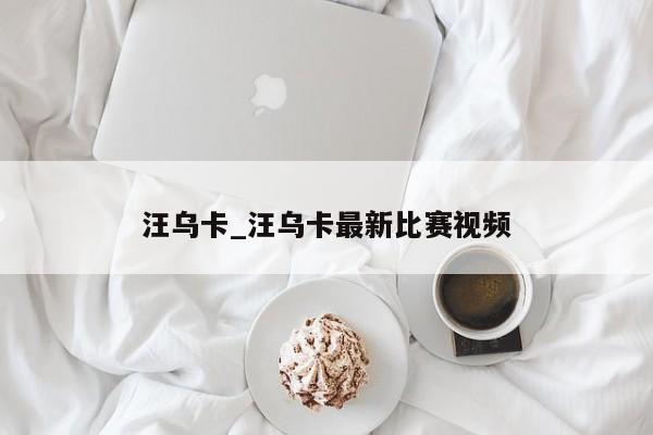 汪乌卡_汪乌卡最新比赛视频